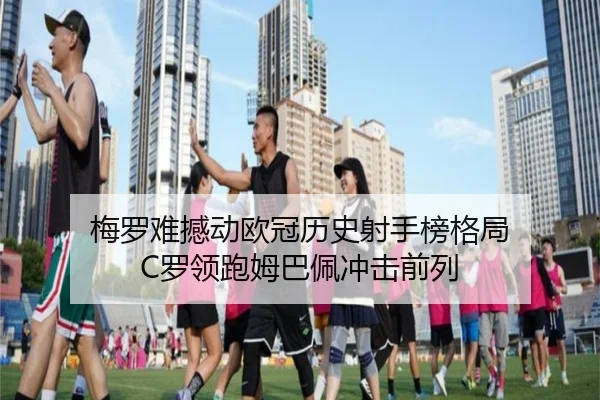 梅罗难撼动欧冠历史射手榜格局 C罗领跑姆巴佩冲击前列