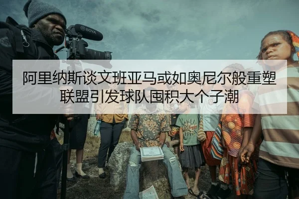 阿里纳斯谈文班亚马或如奥尼尔般重塑联盟引发球队囤积大个子潮